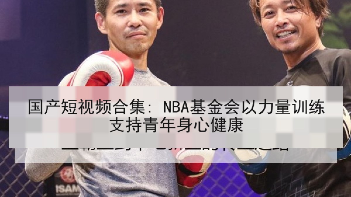 国产短视频合集: NBA基金会以力量训练支持青年身心健康