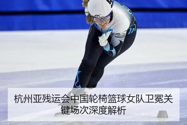 杭州亚残运会中国轮椅篮球女队卫冕关键场次深度解析