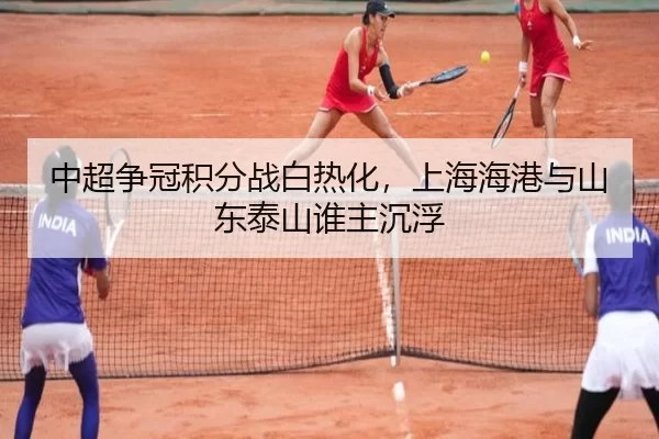 中超争冠积分战白热化，上海海港与山东泰山谁主沉浮