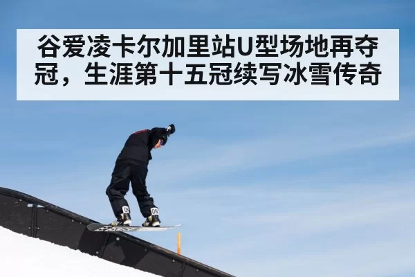 谷爱凌卡尔加里站U型场地再夺冠，生涯第十五冠续写冰雪传奇
