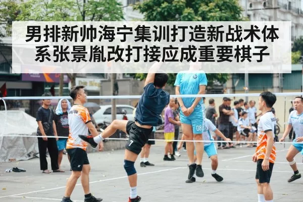男排新帅海宁集训打造新战术体系张景胤改打接应成重要棋子