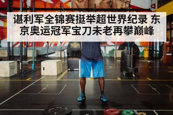 谌利军全锦赛挺举超世界纪录 东京奥运冠军宝刀未老再攀巅峰