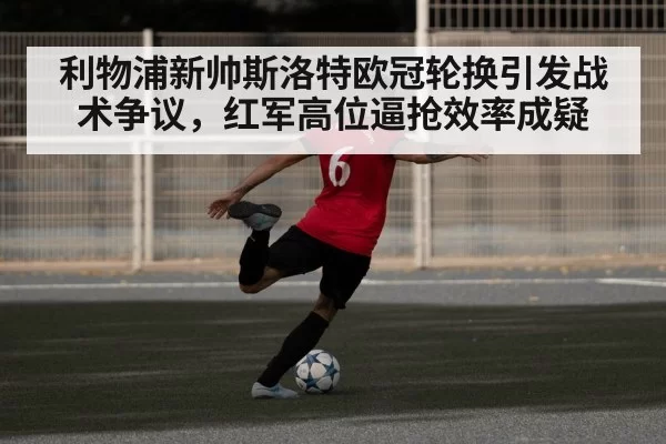 利物浦新帅斯洛特欧冠轮换引发战术争议,红军高位逼抢效率成疑